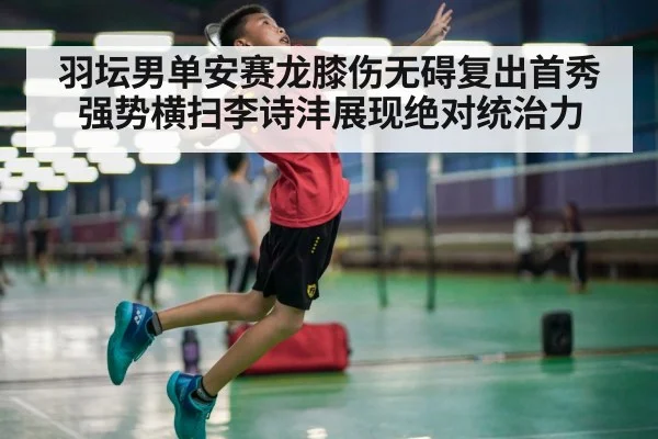 羽坛男单安赛龙膝伤无碍复出首秀强势横扫李诗沣展现绝对统治力