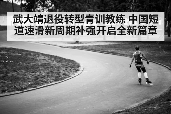 武大靖退役转型青训教练 中国短道速滑新周期补强开启全新篇章
